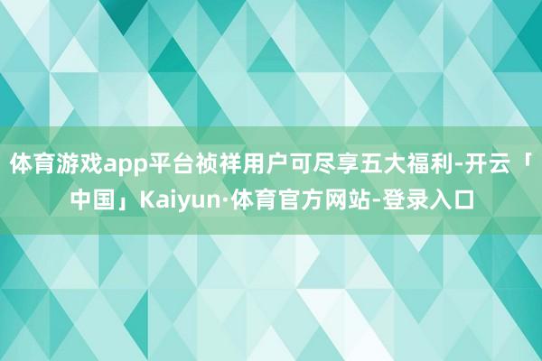 体育游戏app平台祯祥用户可尽享五大福利-开云「中国」Kaiyun·体育官方网站-登录入口