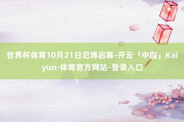 世界杯体育10月21日汜博启幕-开云「中国」Kaiyun·体育官方网站-登录入口