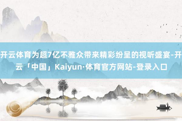 开云体育为超7亿不雅众带来精彩纷呈的视听盛宴-开云「中国」Kaiyun·体育官方网站-登录入口