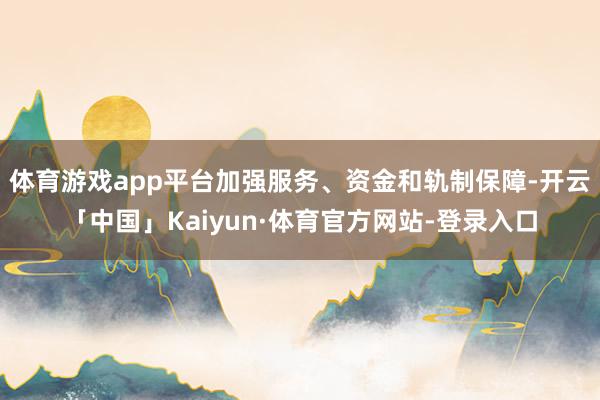 体育游戏app平台加强服务、资金和轨制保障-开云「中国」Kaiyun·体育官方网站-登录入口