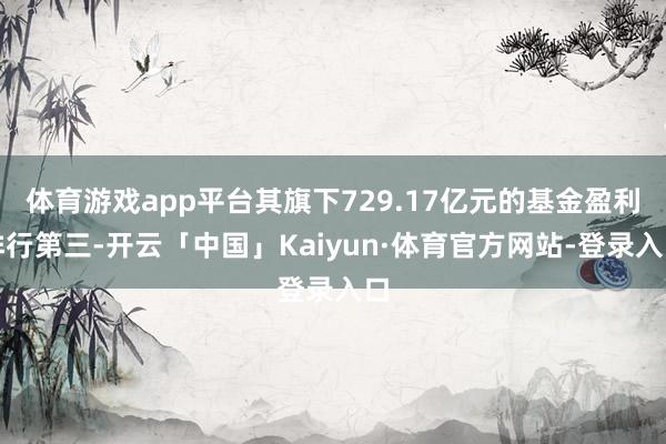 体育游戏app平台其旗下729.17亿元的基金盈利排行第三-开云「中国」Kaiyun·体育官方网站-登录入口