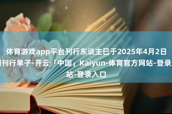 体育游戏app平台刊行东谈主已于2025年4月2日顺利刊行单子-开云「中国」Kaiyun·体育官方网站-登录入口