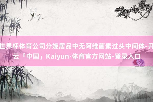 世界杯体育公司分娩居品中无阿维菌素过头中间体-开云「中国」Kaiyun·体育官方网站-登录入口