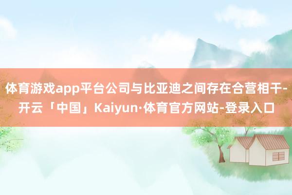 体育游戏app平台公司与比亚迪之间存在合营相干-开云「中国」Kaiyun·体育官方网站-登录入口