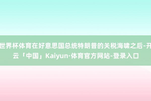 世界杯体育在好意思国总统特朗普的关税海啸之后-开云「中国」Kaiyun·体育官方网站-登录入口