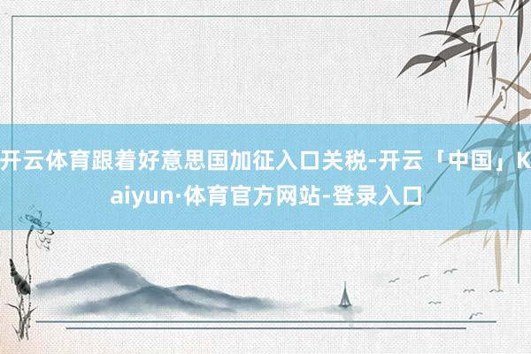 开云体育跟着好意思国加征入口关税-开云「中国」Kaiyun·体育官方网站-登录入口