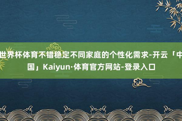 世界杯体育不错稳定不同家庭的个性化需求-开云「中国」Kaiyun·体育官方网站-登录入口