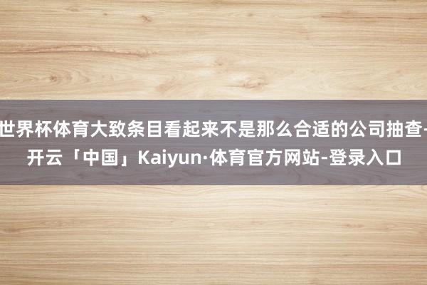 世界杯体育大致条目看起来不是那么合适的公司抽查-开云「中国」Kaiyun·体育官方网站-登录入口