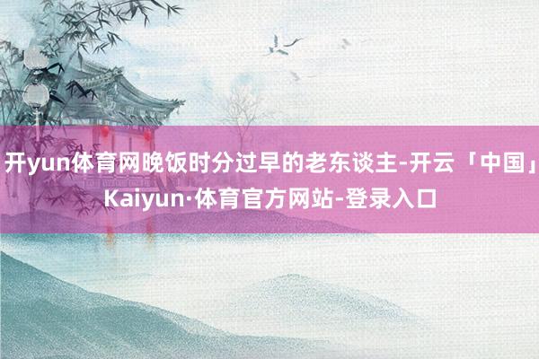 开yun体育网晚饭时分过早的老东谈主-开云「中国」Kaiyun·体育官方网站-登录入口