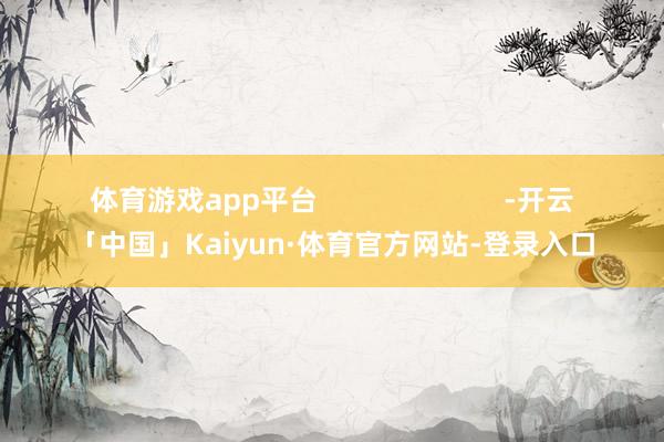体育游戏app平台                        -开云「中国」Kaiyun·体育官方网站-登录入口