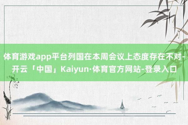 体育游戏app平台列国在本周会议上态度存在不对-开云「中国」Kaiyun·体育官方网站-登录入口