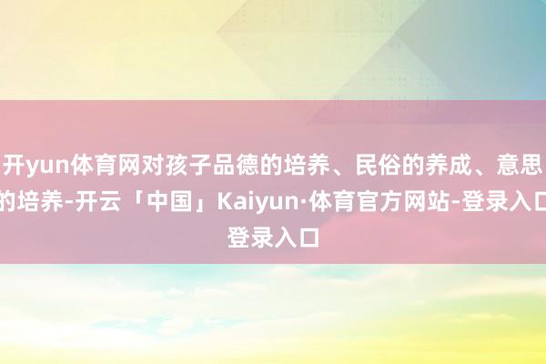 开yun体育网对孩子品德的培养、民俗的养成、意思的培养-开云「中国」Kaiyun·体育官方网站-登录入口