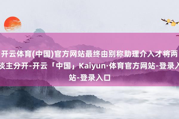 开云体育(中国)官方网站最终由别称助理介入才将两东谈主分开-开云「中国」Kaiyun·体育官方网站-登录入口