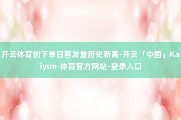 开云体育创下单日客发量历史新高-开云「中国」Kaiyun·体育官方网站-登录入口