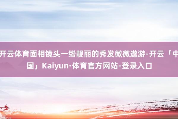 开云体育面相镜头一绺靓丽的秀发微微遨游-开云「中国」Kaiyun·体育官方网站-登录入口