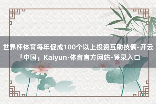 世界杯体育每年促成100个以上投资互助技俩-开云「中国」Kaiyun·体育官方网站-登录入口
