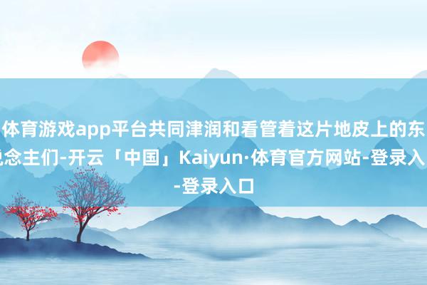 体育游戏app平台共同津润和看管着这片地皮上的东说念主们-开云「中国」Kaiyun·体育官方网站-登录入口