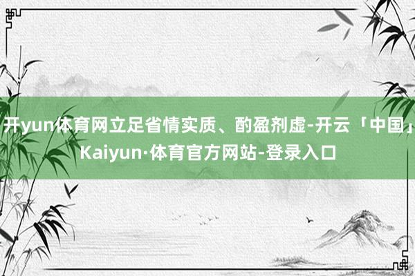开yun体育网立足省情实质、酌盈剂虚-开云「中国」Kaiyun·体育官方网站-登录入口