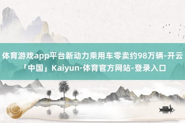 体育游戏app平台新动力乘用车零卖约98万辆-开云「中国」Kaiyun·体育官方网站-登录入口