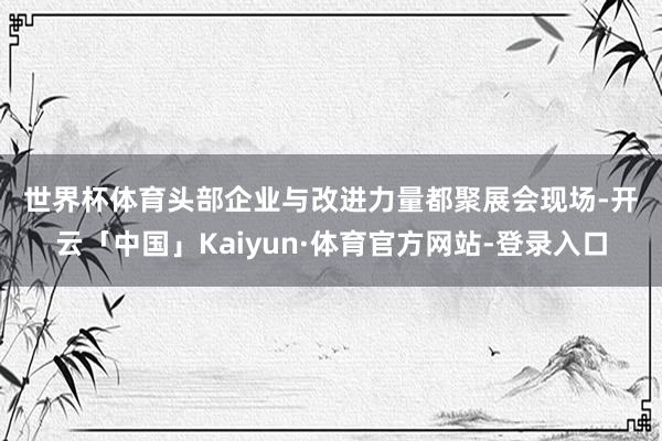 世界杯体育　　头部企业与改进力量都聚　　展会现场-开云「中国」Kaiyun·体育官方网站-登录入口