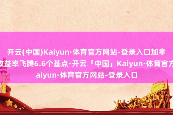 开云(中国)Kaiyun·体育官方网站-登录入口加拿大10年期国债收益率飞腾6.6个基点-开云「中国」Kaiyun·体育官方网站-登录入口