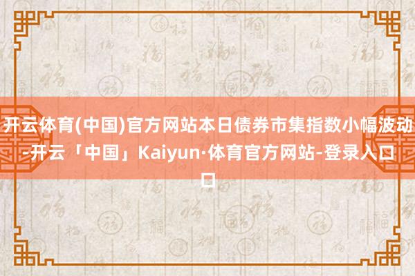 开云体育(中国)官方网站本日债券市集指数小幅波动-开云「中国」Kaiyun·体育官方网站-登录入口