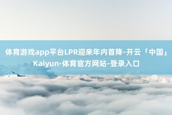 体育游戏app平台　　LPR迎来年内首降-开云「中国」Kaiyun·体育官方网站-登录入口