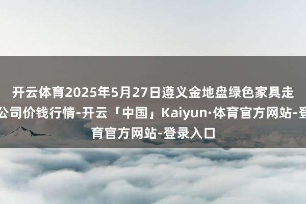 开云体育2025年5月27日遵义金地盘绿色家具走动有限公司价钱行情-开云「中国」Kaiyun·体育官方网站-登录入口