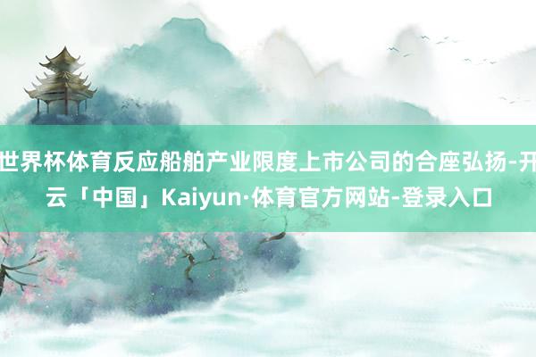 世界杯体育反应船舶产业限度上市公司的合座弘扬-开云「中国」Kaiyun·体育官方网站-登录入口