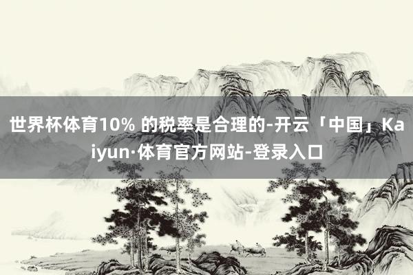 世界杯体育10% 的税率是合理的-开云「中国」Kaiyun·体育官方网站-登录入口
