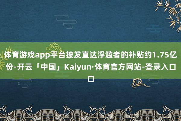 体育游戏app平台披发直达浮滥者的补贴约1.75亿份-开云「中国」Kaiyun·体育官方网站-登录入口