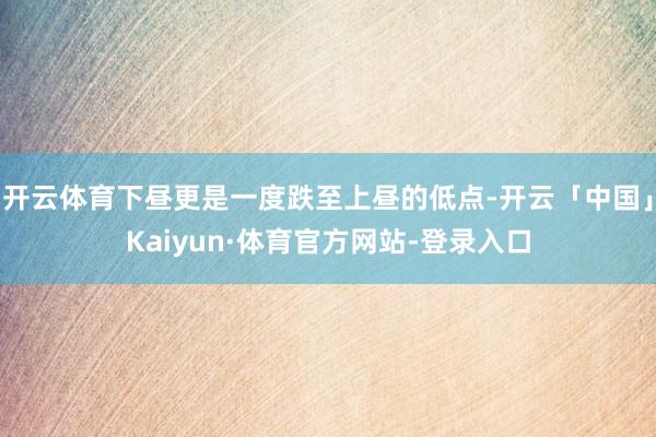 开云体育下昼更是一度跌至上昼的低点-开云「中国」Kaiyun·体育官方网站-登录入口