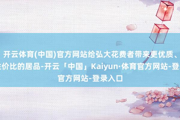 开云体育(中国)官方网站给弘大花费者带来更优质、更具性价比的居品-开云「中国」Kaiyun·体育官方网站-登录入口