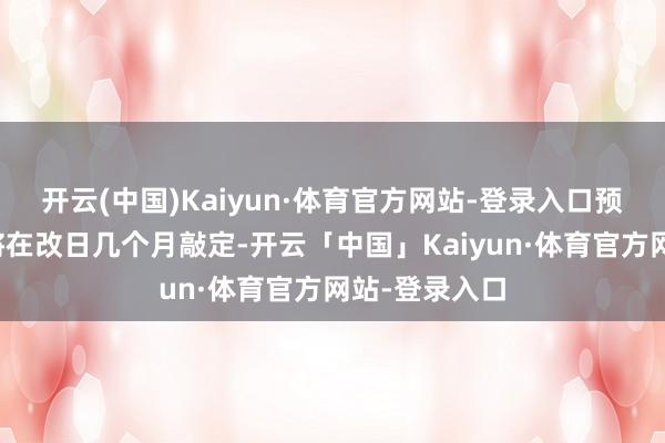 开云(中国)Kaiyun·体育官方网站-登录入口预测这一部署将在改日几个月敲定-开云「中国」Kaiyun·体育官方网站-登录入口