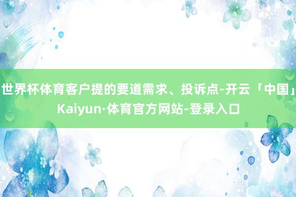 世界杯体育客户提的要道需求、投诉点-开云「中国」Kaiyun·体育官方网站-登录入口