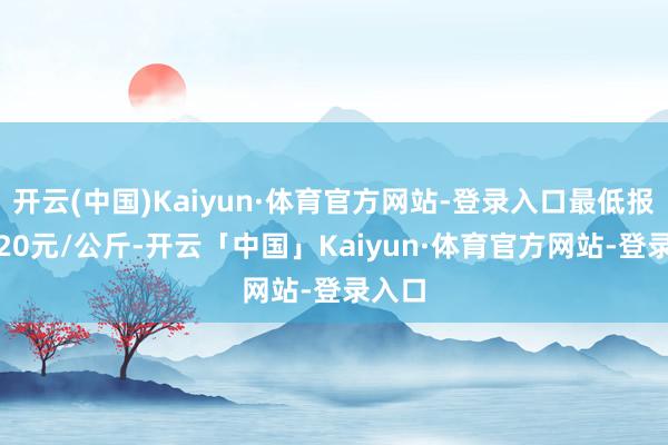 开云(中国)Kaiyun·体育官方网站-登录入口最低报价1.20元/公斤-开云「中国」Kaiyun·体育官方网站-登录入口