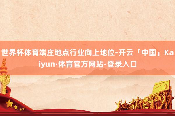 世界杯体育端庄地点行业向上地位-开云「中国」Kaiyun·体育官方网站-登录入口