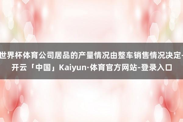 世界杯体育公司居品的产量情况由整车销售情况决定-开云「中国」Kaiyun·体育官方网站-登录入口