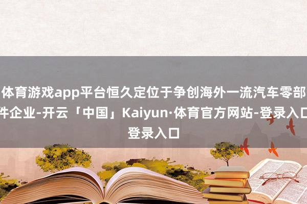 体育游戏app平台恒久定位于争创海外一流汽车零部件企业-开云「中国」Kaiyun·体育官方网站-登录入口