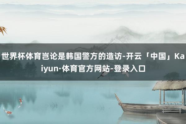 世界杯体育岂论是韩国警方的造访-开云「中国」Kaiyun·体育官方网站-登录入口