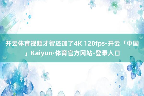 开云体育视频才智还加了4K 120fps-开云「中国」Kaiyun·体育官方网站-登录入口