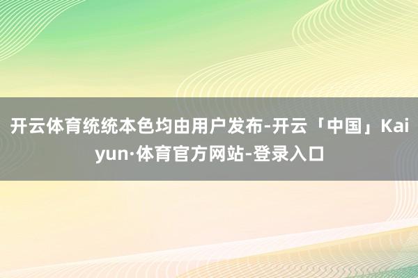 开云体育统统本色均由用户发布-开云「中国」Kaiyun·体育官方网站-登录入口