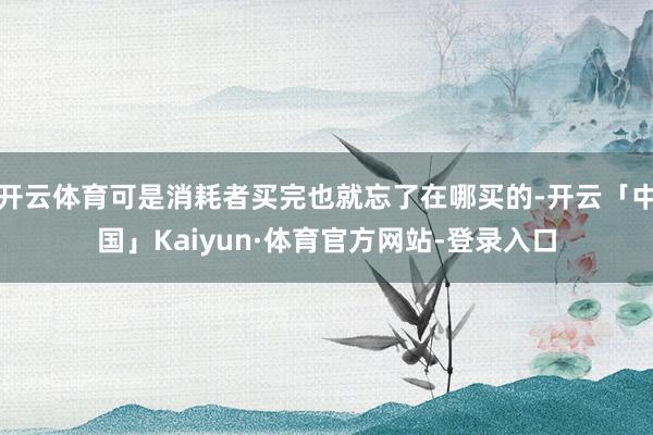 开云体育可是消耗者买完也就忘了在哪买的-开云「中国」Kaiyun·体育官方网站-登录入口