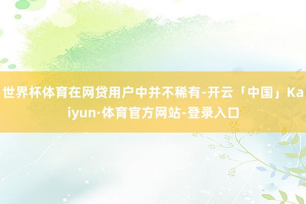 世界杯体育在网贷用户中并不稀有-开云「中国」Kaiyun·体育官方网站-登录入口