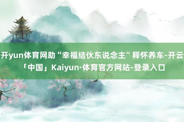 开yun体育网助“幸福结伙东说念主”释怀养车-开云「中国」Kaiyun·体育官方网站-登录入口