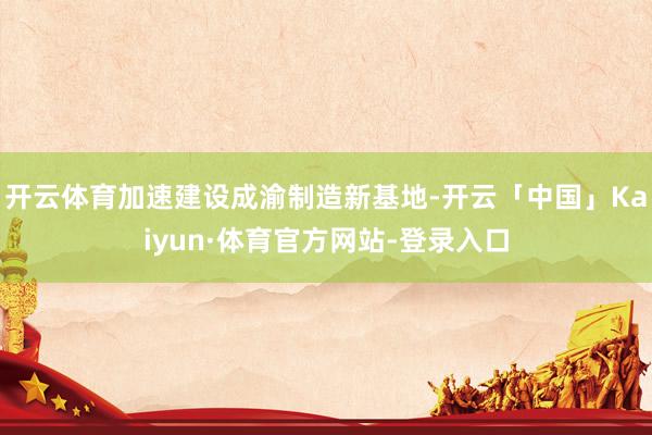 开云体育加速建设成渝制造新基地-开云「中国」Kaiyun·体育官方网站-登录入口
