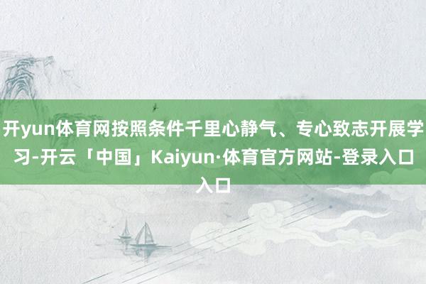 开yun体育网按照条件千里心静气、专心致志开展学习-开云「中国」Kaiyun·体育官方网站-登录入口