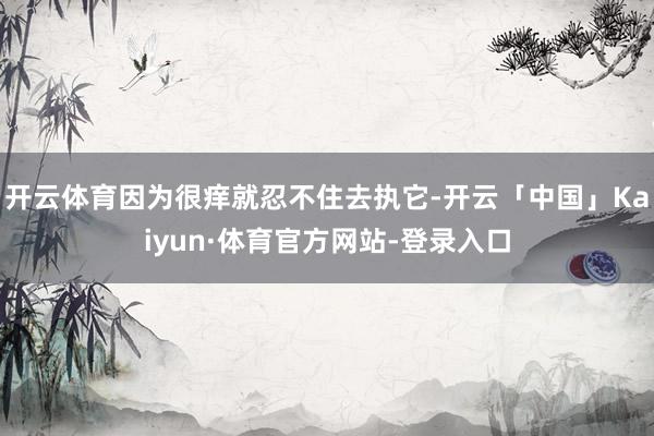 开云体育因为很痒就忍不住去执它-开云「中国」Kaiyun·体育官方网站-登录入口