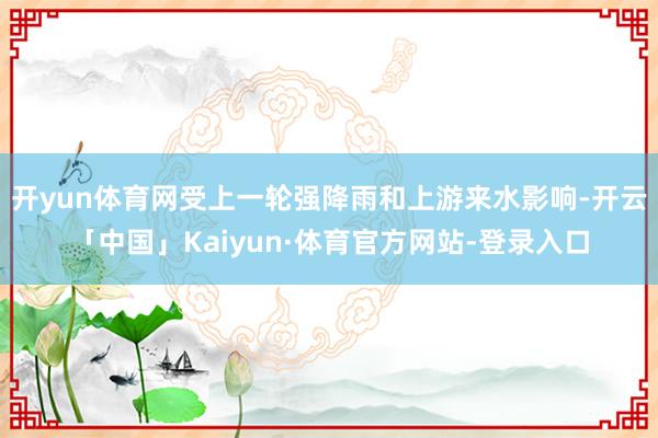 开yun体育网受上一轮强降雨和上游来水影响-开云「中国」Kaiyun·体育官方网站-登录入口