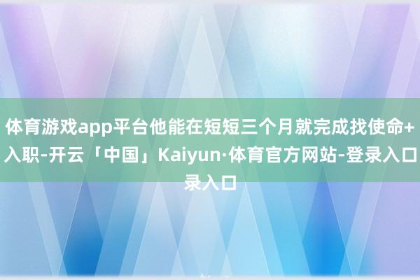 体育游戏app平台他能在短短三个月就完成找使命+入职-开云「中国」Kaiyun·体育官方网站-登录入口